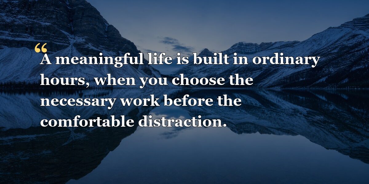A meaningful life is built in ordinary hours, when you choose the necessary work before the comfortable distraction.
