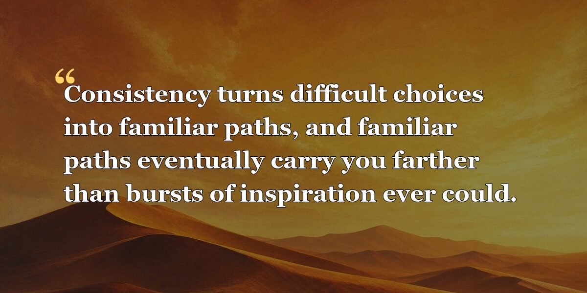 Consistency turns difficult choices into familiar paths, and familiar paths eventually carry you farther than bursts of inspiration ever could.