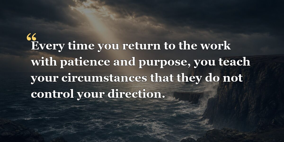 Every time you return to the work with patience and purpose, you teach your circumstances that they do not control your direction.